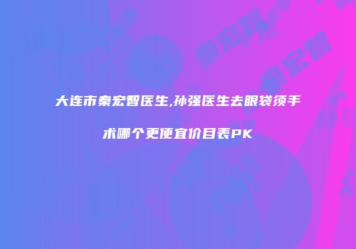 大连市秦宏智医生,孙强医生去眼袋须手术哪个更便宜价目表PK