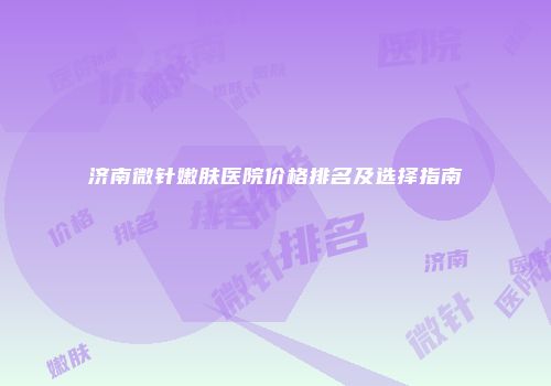 济南微针嫩肤医院价格排名及选择指南