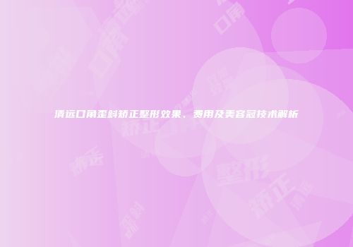 清远口角歪斜矫正整形效果、费用及美容冠技术解析