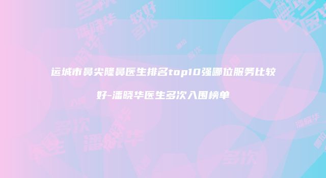 运城市鼻尖隆鼻医生排名top10强哪位服务比较好-潘晓华医生多次入围榜单