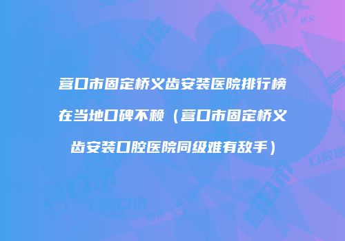 营口市固定桥义齿安装医院排行榜在当地口碑不赖(营口市固定桥义齿安装口腔医院同级难有敌手)