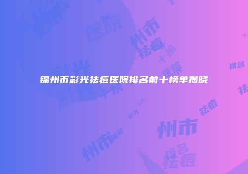 锦州市彩光祛痘医院排名前十榜单揭晓