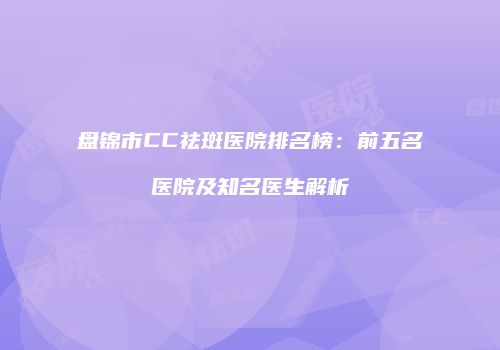 盘锦市CC祛斑医院排名榜：前五名医院及知名医生解析