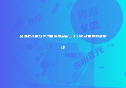 全国激光换肤手术医院排名前二十分析及优势特色解读
