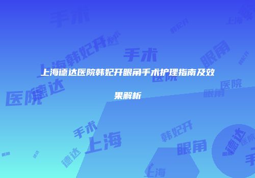 上海德达医院韩妃开眼角手术护理指南及效果解析