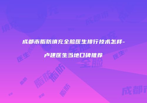 成都市脂肪填充全脸医生排行技术怎样-卢建医生当地口碑推荐
