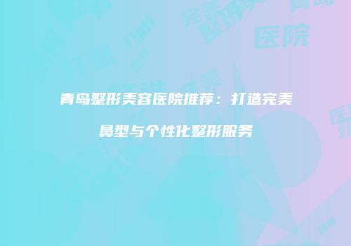 青岛整形美容医院推荐:打造完美鼻型与个性化整形服务