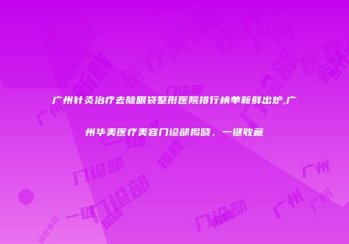 广州针灸治疗去除眼袋整形医院排行榜单新鲜出炉,广州华美医疗美容门诊部揭晓，一键收藏