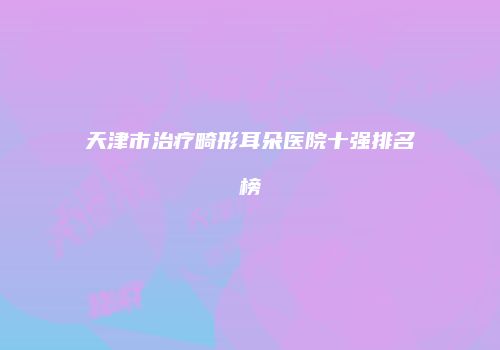 天津市治疗畸形耳朵医院十强排名榜
