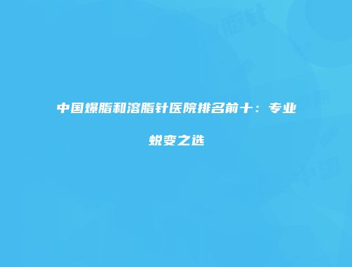 中国爆脂和溶脂针医院排名前十:专业蜕变之选