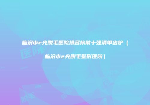 临汾市e光脱毛医院排名榜前十强清单出炉(临汾市e光脱毛整形医院)