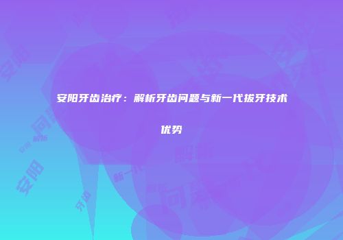 安阳牙齿治疗:解析牙齿问题与新一代拔牙技术优势