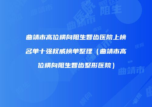 曲靖市高位横向阻生智齿医院上榜名单十强权威榜单整理(曲靖市高位横向阻生智齿整形医院)