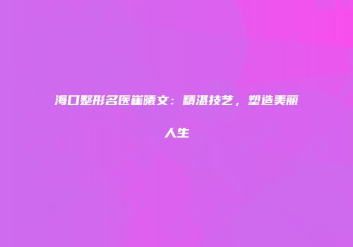 海口整形名医崔曦文：精湛技艺，塑造美丽人生