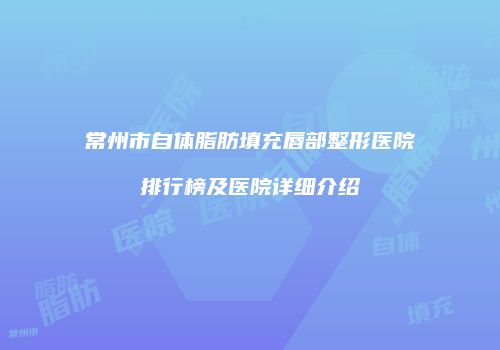 常州市自体脂肪填充唇部整形医院排行榜及医院详细介绍