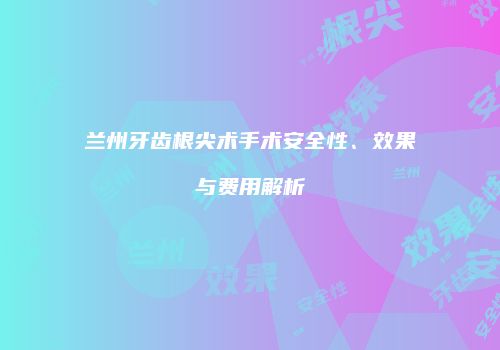 兰州牙齿根尖术手术安全性、效果与费用解析