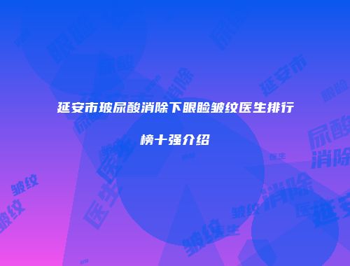 延安市玻尿酸消除下眼睑皱纹医生排行榜十强介绍