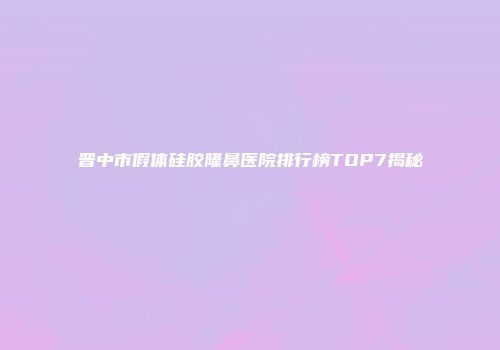 晋中市假体硅胶隆鼻医院排行榜TOP7揭秘