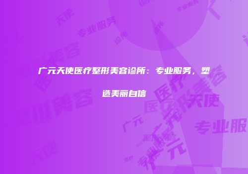 广元天使医疗整形美容诊所:专业服务,塑造美丽自信