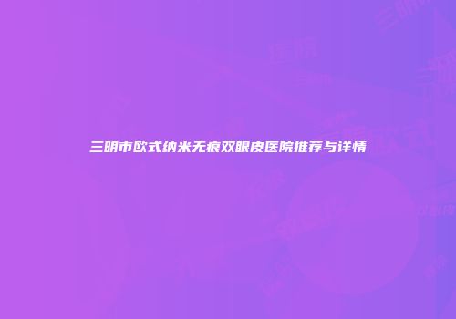 三明市欧式纳米无痕双眼皮医院推荐与详情