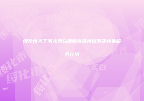 绥化市光子激光美白医院排名榜揭晓及特色服务介绍