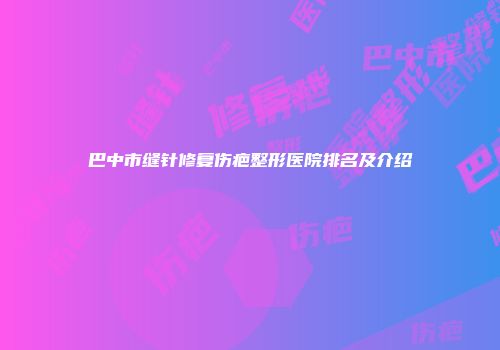 巴中市缝针修复伤疤整形医院排名及介绍