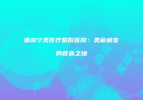 酒泉华美医疗整形医院:美丽蜕变的首选之地