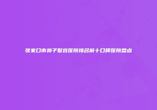 张家口市鼻子整容医院排名前十口碑医院盘点