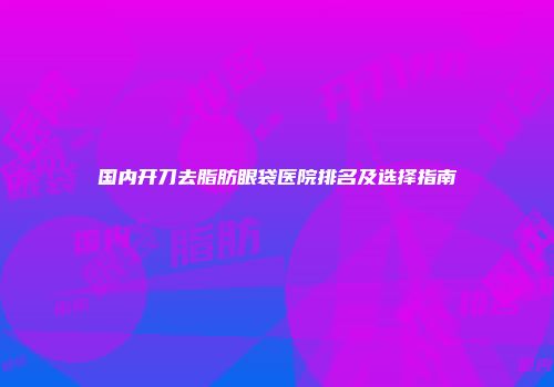 国内开刀去脂肪眼袋医院排名及选择指南