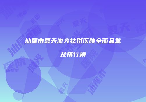 汕尾市夏天激光祛斑医院全面品鉴及排行榜