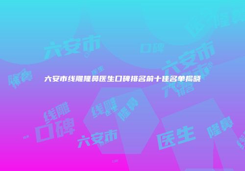 六安市线雕隆鼻医生口碑排名前十佳名单揭晓
