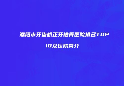 濮阳市牙齿矫正牙槽骨医院排名TOP10及医院简介
