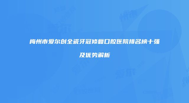 梅州市爱尔创全瓷牙冠修复口腔医院排名榜十强及优势解析