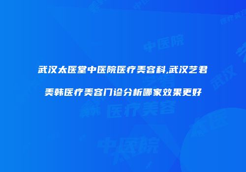 武汉太医堂中医院医疗美容科,武汉艺君美韩医疗美容门诊分析哪家效果更好