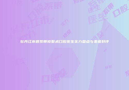牡丹江市唇系带修整术口腔医生实力盘点与患者好评