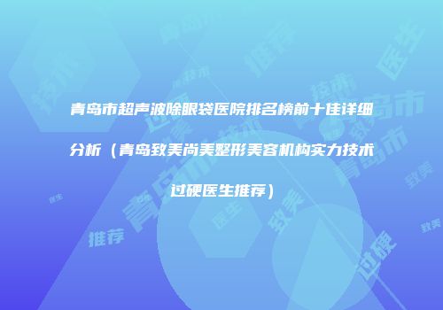 青岛市超声波除眼袋医院排名榜前十佳详细分析(青岛致美尚美整形美容机构实力技术过硬医生推荐)