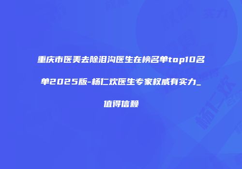 重庆市医美去除泪沟医生在榜名单top10名单2025版-杨仁欢医生专家权威有实力_值得信赖
