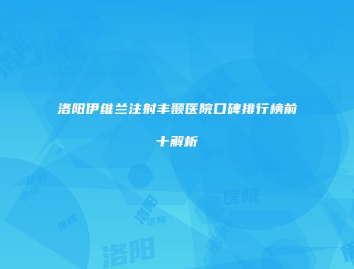 洛阳伊维兰注射丰颞医院口碑排行榜前十解析