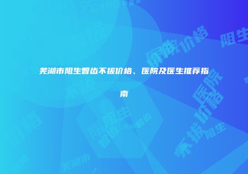 芜湖市阻生智齿不拔价格、医院及医生推荐指南
