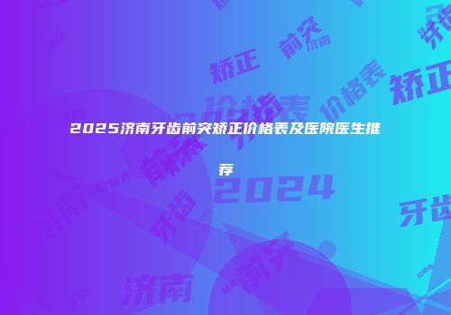2025济南牙齿前突矫正价格表及医院医生推荐