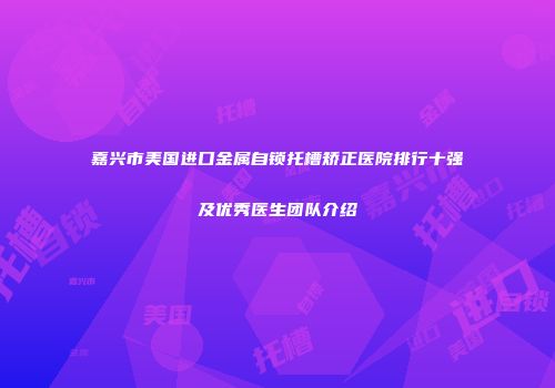 嘉兴市美国进口金属自锁托槽矫正医院排行十强及优秀医生团队介绍