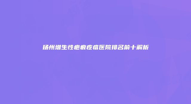扬州增生性疤痕疙瘩医院排名前十解析