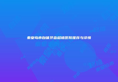 秦皇岛市自体牙齿移植医院推荐与详情