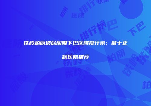 铁岭柏丽玻尿酸隆下巴医院排行榜:前十正规医院推荐