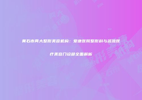 黄石市两大整形美容机构：爱康医院整形科与名流医疗美容门诊部全面解析