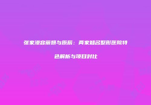 张家港容丽妍与原辰:两家知名整形医院特色解析与项目对比