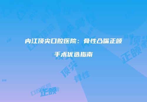 内江顶尖口腔医院：骨性凸嘴正颌手术优选指南