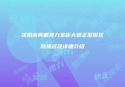 沈阳市两眼视力差距大矫正整形医院排名及详细介绍