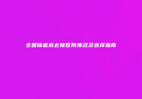 全国除痣坑去除医院排名及选择指南