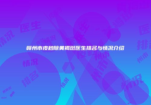 赣州市皮秒除黄褐斑医生排名与情况介绍